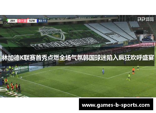 林加德K联赛首秀点燃全场气氛韩国球迷陷入疯狂欢呼盛宴