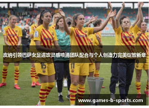 皮纳引领巴萨女足进攻灵感喷涌团队配合与个人创造力完美绽放新章