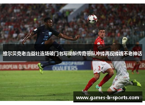 维尔贝克老当益壮连场破门书写逆龄传奇带队冲锋再现锋线不老神话